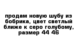 продам новую шубу из бобрика, цвет светлый ближе к серо голубому, размер 44-46 